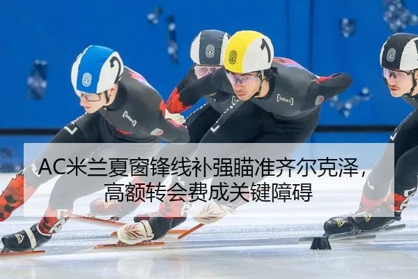 AC米兰夏窗锋线补强瞄准齐尔克泽，高额转会费成关键障碍
