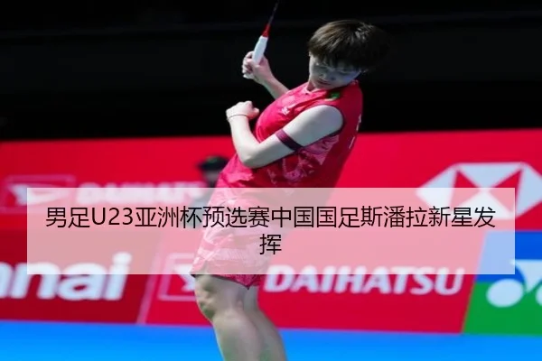 男足U23亚洲杯预选赛中国国足斯潘拉新星发挥